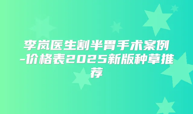 李岚医生割半胃手术案例-价格表2025新版种草推荐