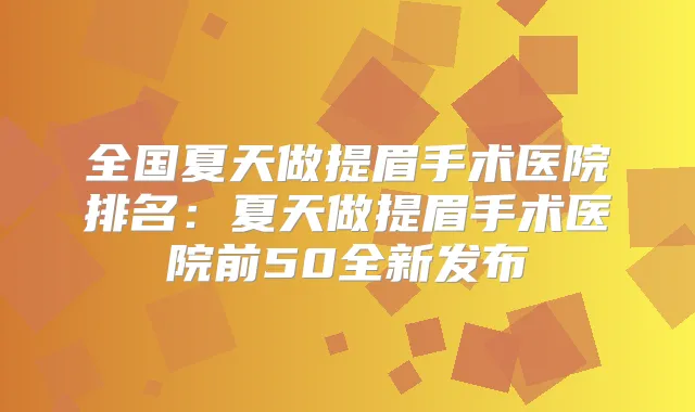 全国夏天做提眉手术医院排名:夏天做提眉手术医院前50全新发布