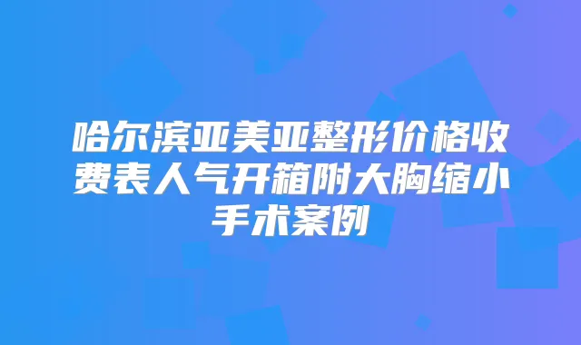 哈尔滨亚美亚整形价格收费表人气开箱附大胸缩小手术案例