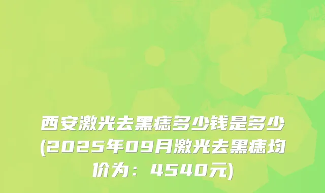 西安激光去黑痣多少钱是多少(2025年09月激光去黑痣均价为：4540元)