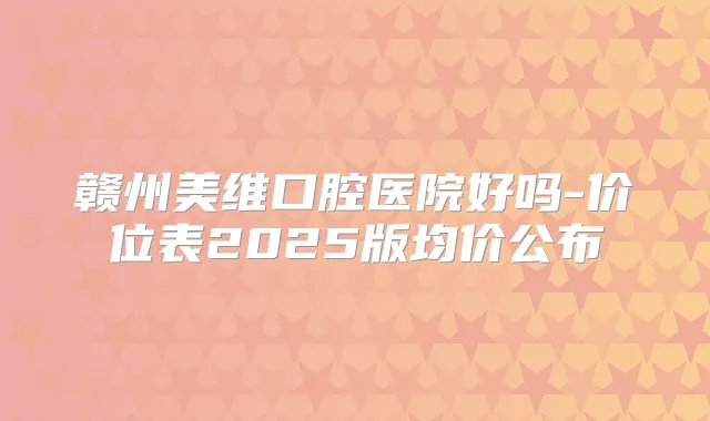 赣州美维口腔医院好吗-价位表2025版均价公布