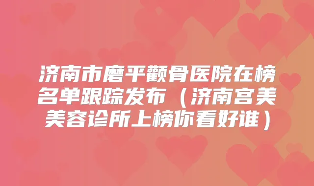 济南市磨平颧骨医院在榜名单跟踪发布(济南宫美美容诊所上榜你看好谁)