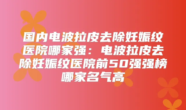 国内电波拉皮去除妊娠纹医院哪家强：电波拉皮去除妊娠纹医院前50强强榜哪家名气高