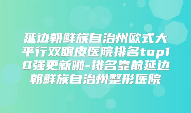 延边朝鲜族自治州欧式大平行双眼皮医院排名top10强更新啦-排名靠前延边朝鲜族自治州整形医院