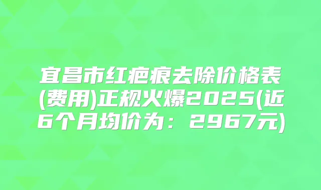 宜昌市红疤痕去除价格表(费用)正规火爆2025(近6个月均价为：2967元)