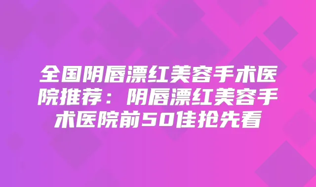 全国阴唇漂红美容手术医院推荐：阴唇漂红美容手术医院前50佳抢先看