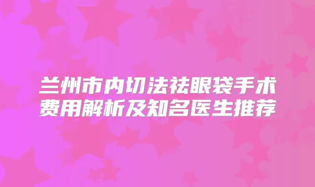 兰州市内切法祛眼袋手术费用解析及知名医生推荐