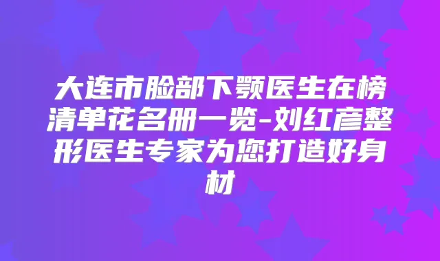 大连市脸部下颚医生在榜清单花名册一览-刘红彦整形医生专家为您打造好身材