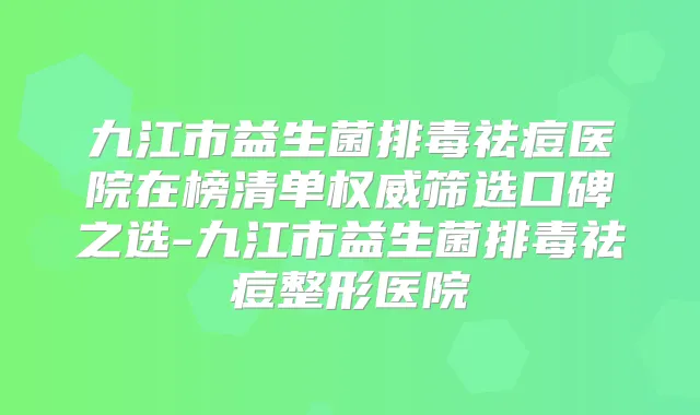 九江市益生菌排毒祛痘医院在榜清单筛选口碑之选-九江市益生菌排毒祛痘整形医院