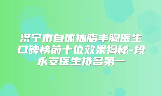 济宁市自体抽脂丰胸医生口碑榜前十位效果揭秘-段永安医生