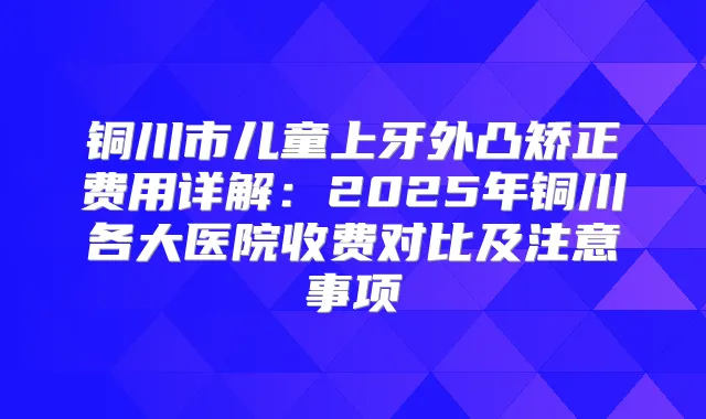 铜川市儿童上牙外凸矫正费用详解：2025年铜川各大医院收费对比及注意事项