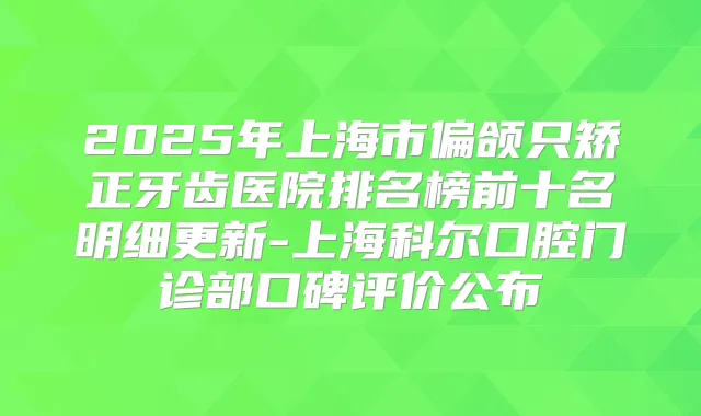 2025年上海市偏颌只矫正牙齿医院排名榜前十名明细更新-上海科尔口腔门诊部口碑评价公布