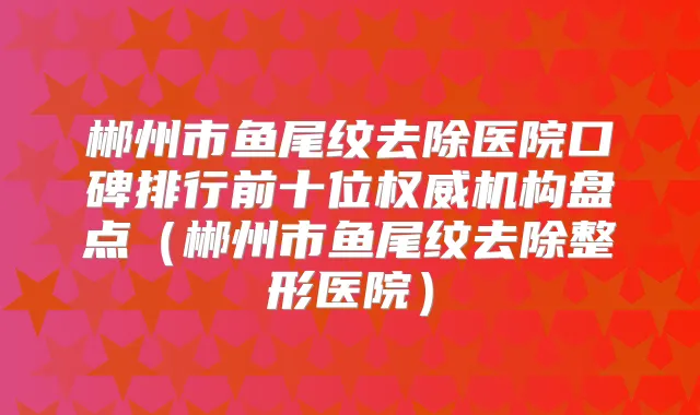 郴州市鱼尾纹去除医院口碑排行前十位机构盘点(郴州市鱼尾纹去除整形医院)