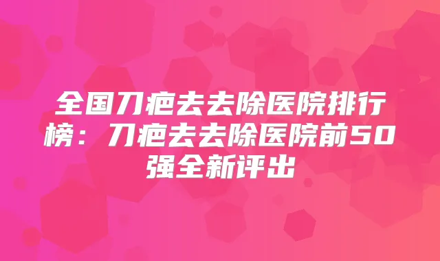 全国刀疤去去除医院排行榜：刀疤去去除医院前50强全新评出