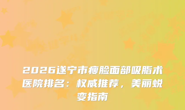 2026遂宁市瘦脸面部吸脂术医院排名：推荐，美丽蜕变指南