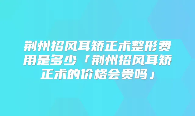 荆州招风耳矫正术整形费用是多少「荆州招风耳矫正术的价格会贵吗」
