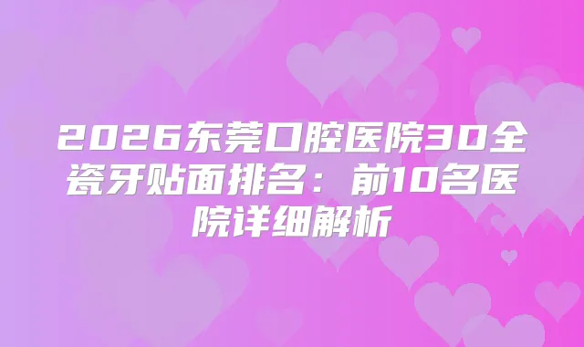 2026东莞口腔医院3D全瓷牙贴面排名：前10名医院详细解析