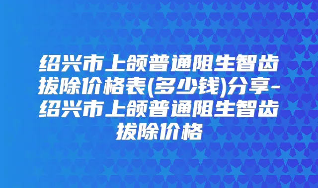 绍兴市上颌普通阻生智齿拔除价格表(多少钱)分享-绍兴市上颌普通阻生智齿拔除价格