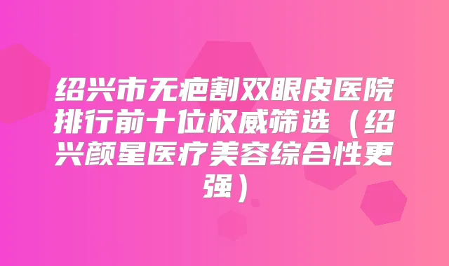 绍兴市无疤割双眼皮医院排行前十位筛选（绍兴颜星医疗美容综合性更强）