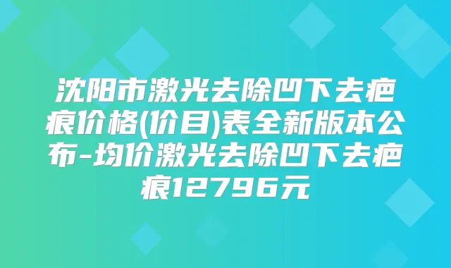 沈阳市激光去除凹下去疤痕价格(价目)表全新版本公布-均价激光去除凹下去疤痕12796元