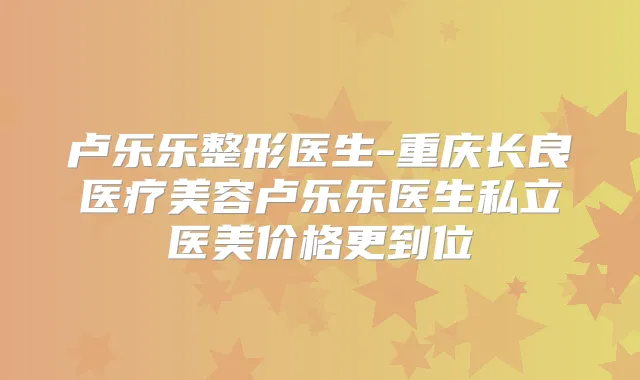 卢乐乐整形医生-重庆长良医疗美容卢乐乐医生私立医美价格更到位