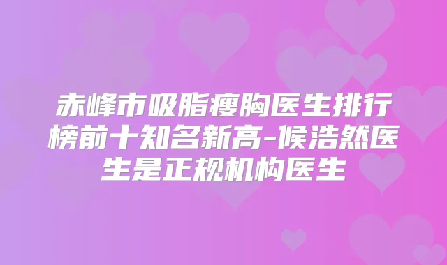 赤峰市吸脂瘦胸医生排行榜前十知名新高-候浩然医生是正规机构医生