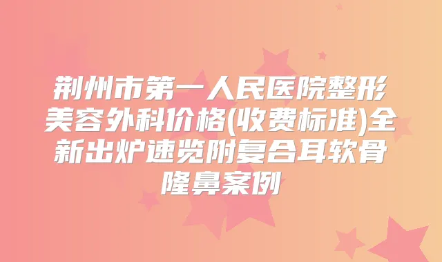 荆州市第一人民医院整形美容外科价格(收费标准)全新出炉速览附复合耳软骨隆鼻案例