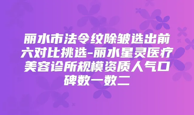 丽水市法令纹除皱选出前六对比挑选-丽水星灵医疗美容诊所规模资质人气口碑数一数二