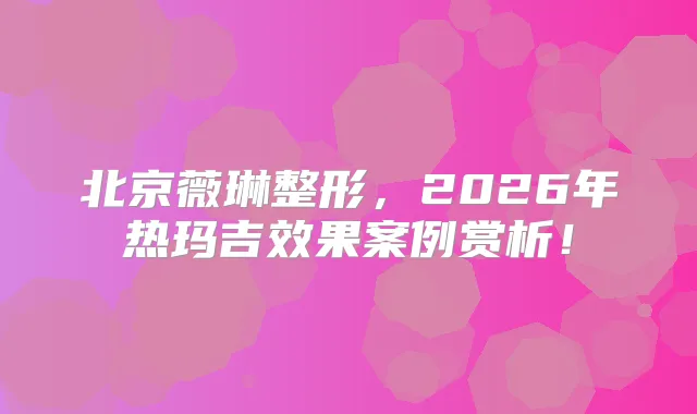 北京薇琳整形,2026年热玛吉效果案例赏析!