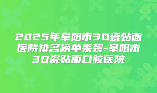 2025年阜阳市3D瓷贴面医院排名榜单来袭-阜阳市3D瓷贴面口腔医院