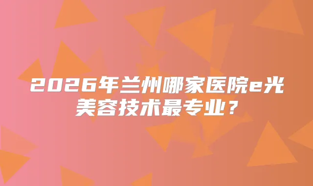 2026年兰州哪家医院e光美容技术专业？