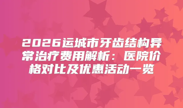 2026运城市牙齿结构异常费用解析：医院价格对比及优惠活动一览