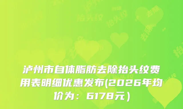 泸州市自体脂肪去除抬头纹费用表明细优惠发布(2026年均价为:6178元)