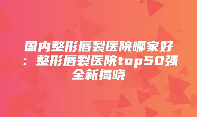 国内整形唇裂医院哪家好：整形唇裂医院top50强全新揭晓