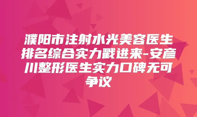 濮阳市注射水光美容医生排名综合实力戳进来-安彦川整形医生实力口碑无可争议