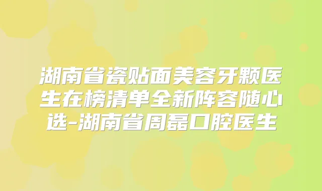 湖南省瓷贴面美容牙颗医生在榜清单全新阵容随心选-湖南省周磊口腔医生