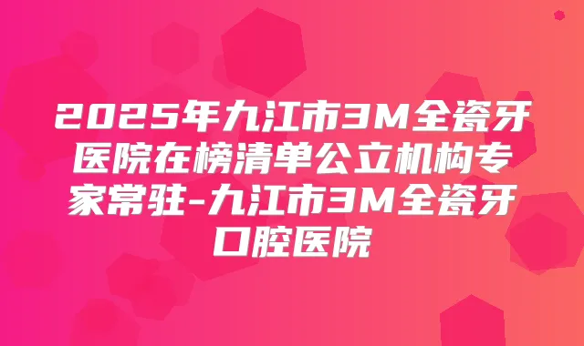 2025年九江市3M全瓷牙医院在榜清单公立机构专家常驻-九江市3M全瓷牙口腔医院