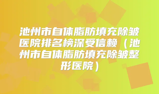 池州市自体脂肪填充除皱医院排名榜深受信赖(池州市自体脂肪填充除皱整形医院)