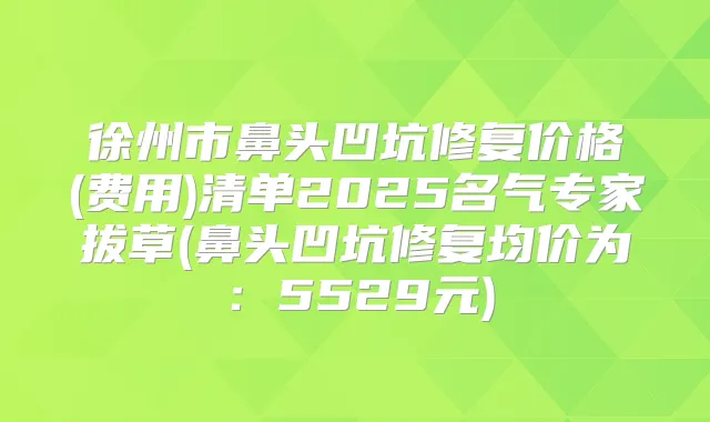 徐州市鼻头凹坑修复价格(费用)清单2025名气专家拔草(鼻头凹坑修复均价为：5529元)
