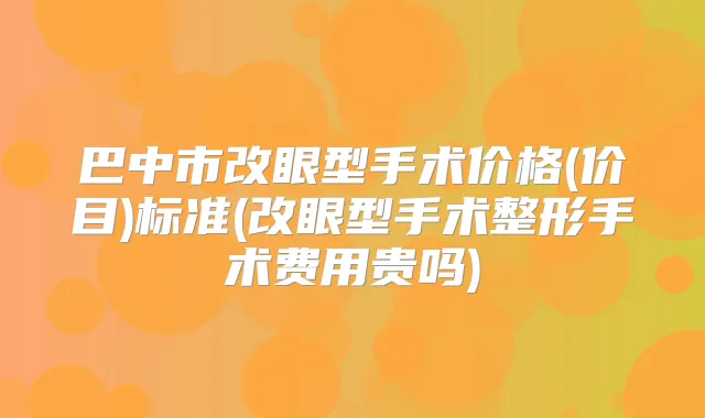 巴中市改眼型手术价格(价目)标准(改眼型手术整形手术费用贵吗)