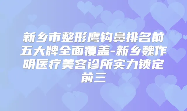 新乡市整形鹰钩鼻排名前五大牌全面覆盖-新乡魏作明医疗美容诊所实力锁定前三