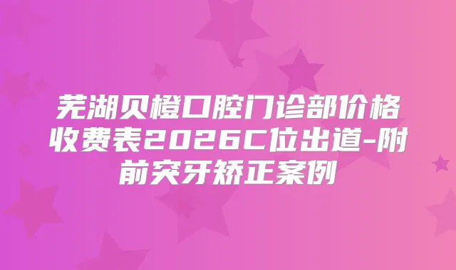 芜湖贝橙口腔门诊部价格收费表2026C位出道-附前突牙矫正案例