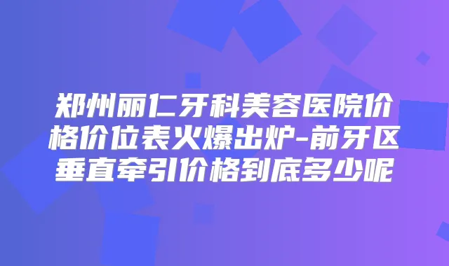 郑州丽仁牙科美容医院价格价位表火爆出炉-前牙区垂直牵引价格到底多少呢