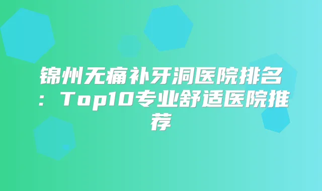锦州补牙洞医院排名：Top10专业舒适医院推荐