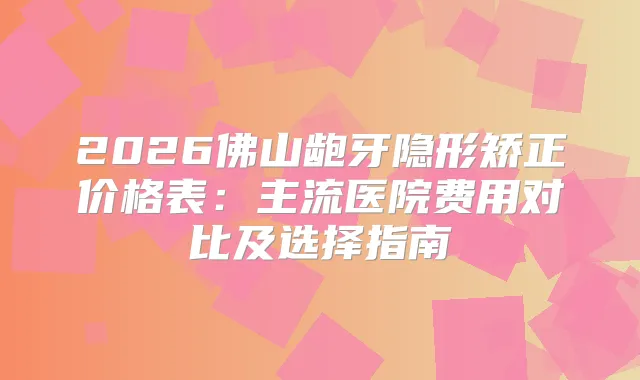 2026佛山龅牙隐形矫正价格表：主流医院费用对比及选择指南