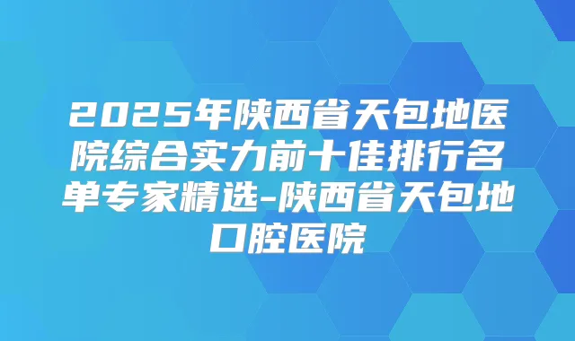 2025年陕西省天包地医院综合实力前十佳排行名单专家精选-陕西省天包地口腔医院