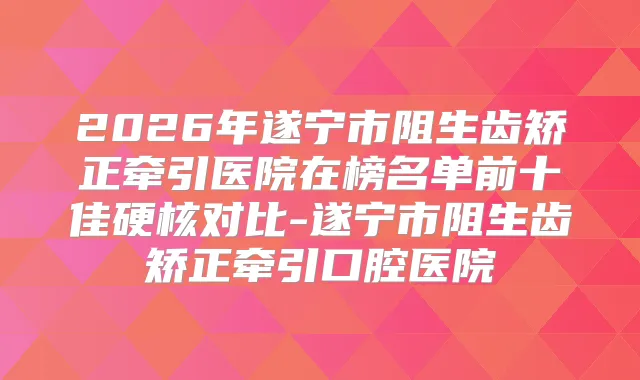 2026年遂宁市阻生齿矫正牵引医院在榜名单前十佳硬核对比-遂宁市阻生齿矫正牵引口腔医院