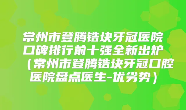 常州市登腾锆块牙冠医院口碑排行前十强全新出炉(常州市登腾锆块牙冠口腔医院盘点医生-优劣势)