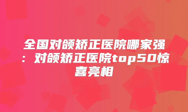全国对颌矫正医院哪家强：对颌矫正医院top50惊喜亮相