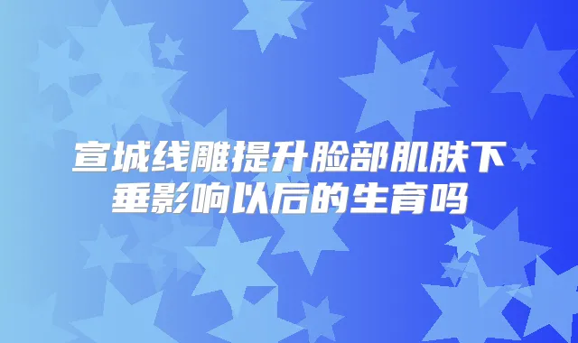 宣城线雕提升脸部肌肤下垂影响以后的生育吗